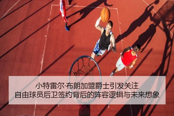 小特雷尔·布朗加盟爵士引发关注 自由球员后卫签约背后的阵容逻辑与未来想象