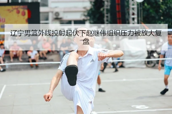 辽宁男篮外线投射起伏下赵继伟组织压力被放大复盘